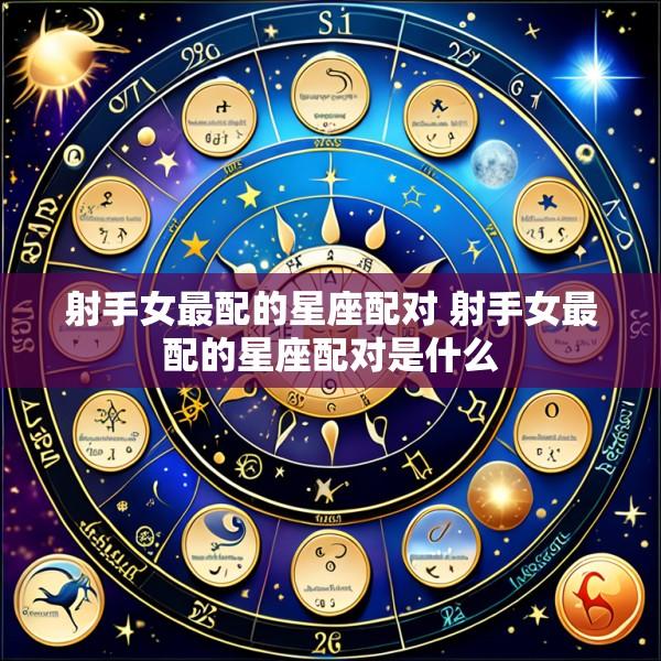 射手女最配的星座配对 射手女最配的星座配对是什么
