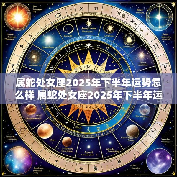 属蛇处女座2025年下半年运势怎么样 属蛇处女座2025年下半年运势怎么样呀