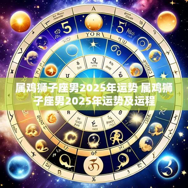 属鸡狮子座男2025年运势 属鸡狮子座男2025年运势及运程