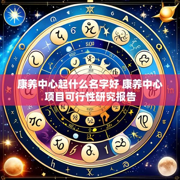 康养中心起什么名字好 康养中心项目可行性研究报告