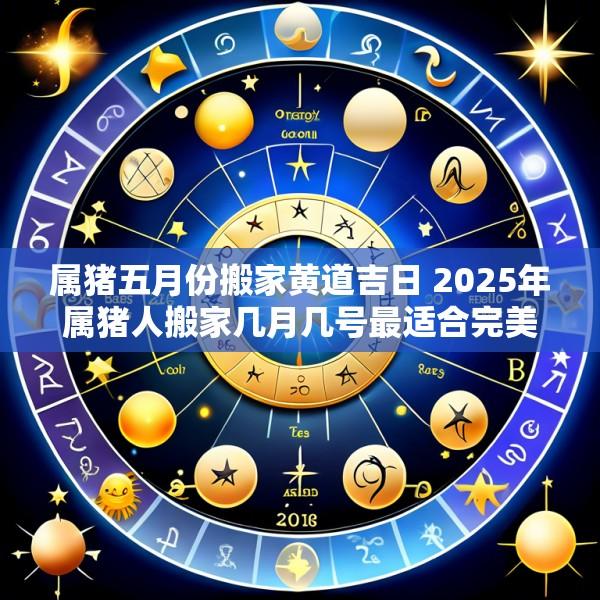 属猪五月份搬家黄道吉日 2025年属猪人搬家几月几号最适合完美