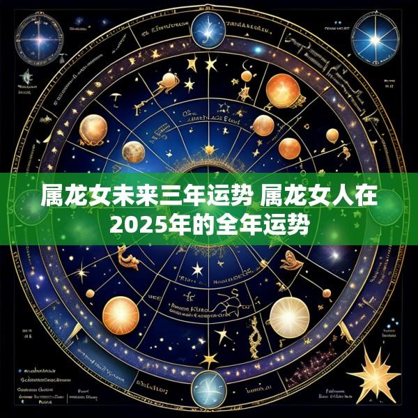 属龙女未来三年运势 属龙女人在2025年的全年运势