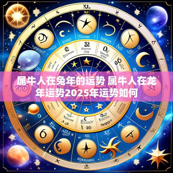 属牛人在兔年的运势 属牛人在龙年运势2025年运势如何