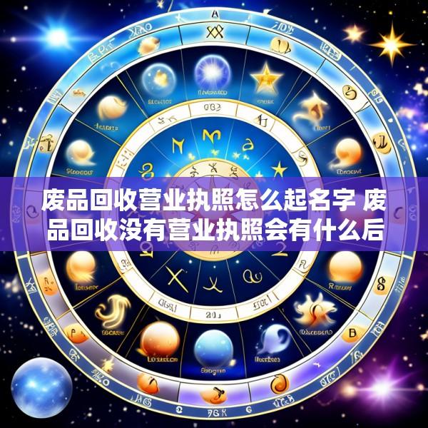 废品回收营业执照怎么起名字 废品回收没有营业执照会有什么后果