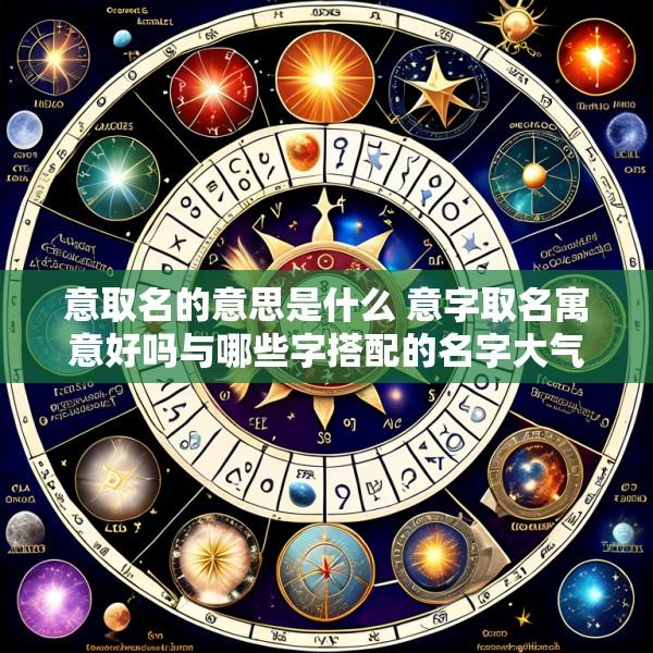 意取名的意思是什么 意字取名寓意好吗与哪些字搭配的名字大气少见