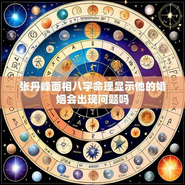 张丹峰面相八字命理显示他的婚姻会出现问题吗