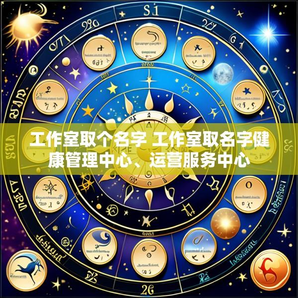 工作室取个名字 工作室取名字健康管理中心、运营服务中心