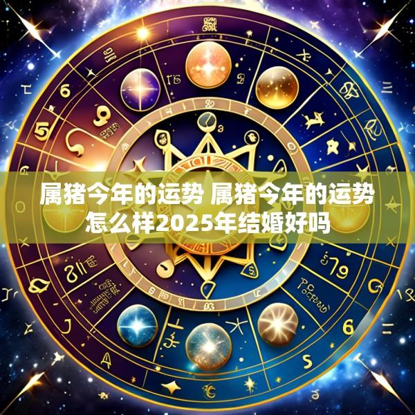 属猪今年的运势 属猪今年的运势怎么样2025年结婚好吗