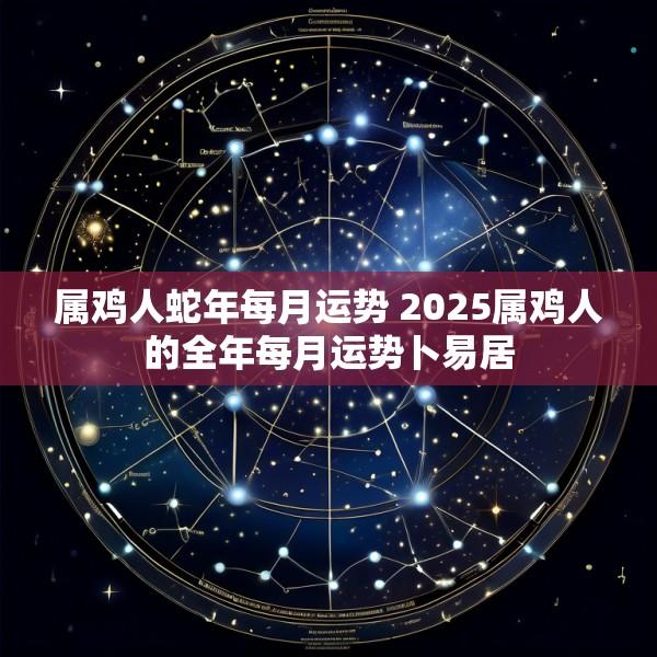 属鸡人蛇年每月运势 2025属鸡人的全年每月运势卜易居