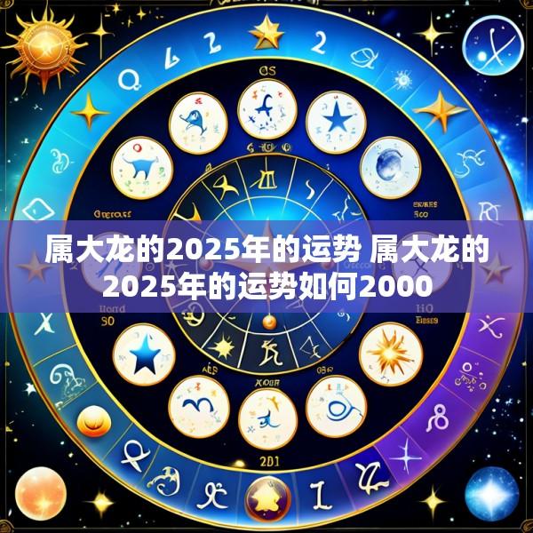 属大龙的2025年的运势 属大龙的2025年的运势如何2000