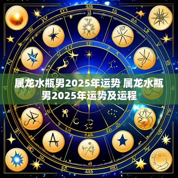 属龙水瓶男2025年运势 属龙水瓶男2025年运势及运程