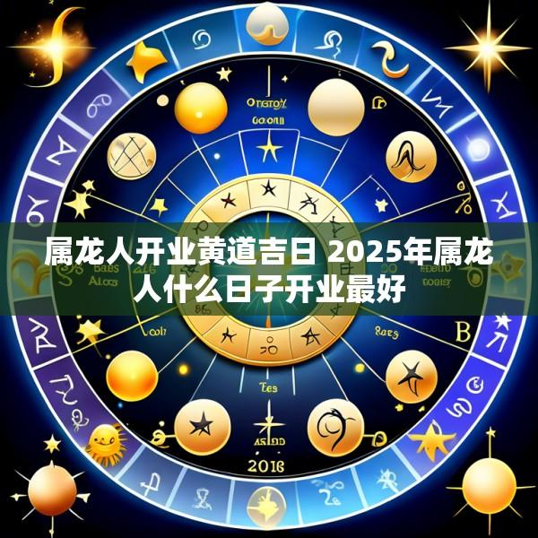 属龙人开业黄道吉日 2025年属龙人什么日子开业最好