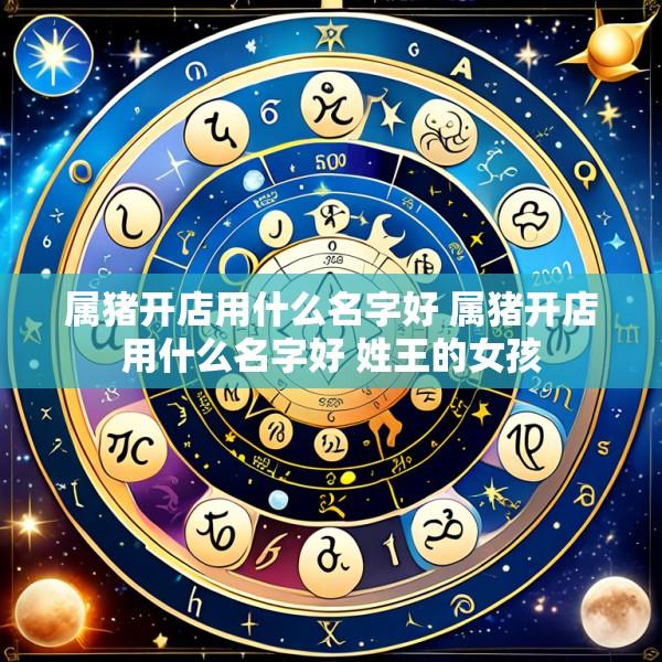 属猪开店用什么名字好 属猪开店用什么名字好 姓王的女孩