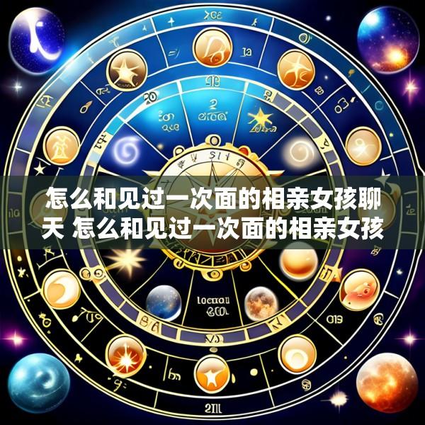 怎么和见过一次面的相亲女孩聊天 怎么和见过一次面的相亲女孩聊天不尴尬