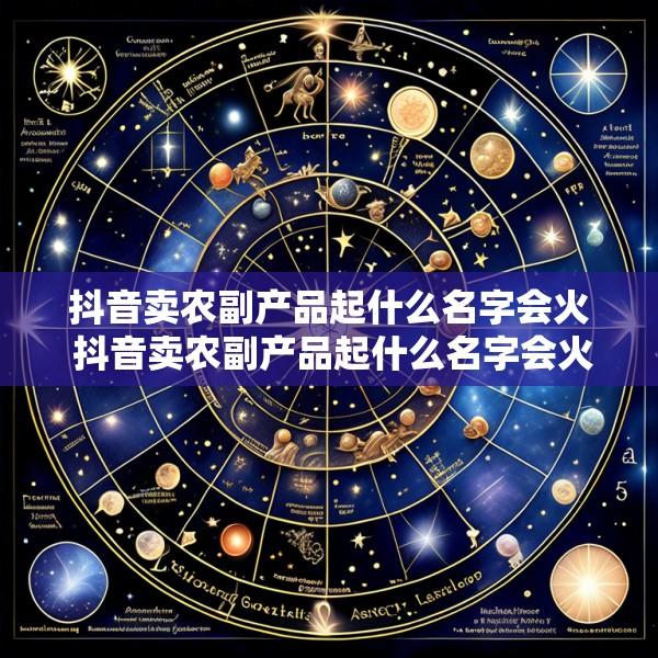 抖音卖农副产品起什么名字会火 抖音卖农副产品起什么名字会火起来