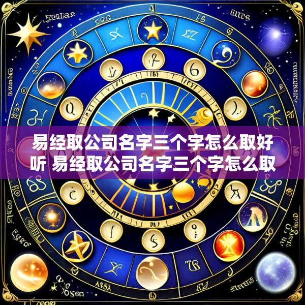 易经取公司名字三个字怎么取好听 易经取公司名字三个字怎么取好听一点