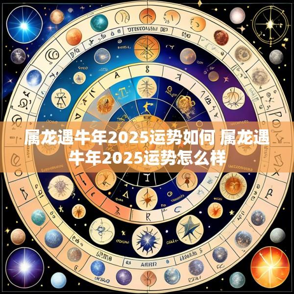 属龙遇牛年2025运势如何 属龙遇牛年2025运势怎么样