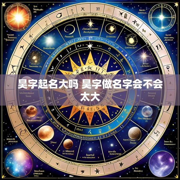 昊字起名大吗 昊字做名字会不会太大