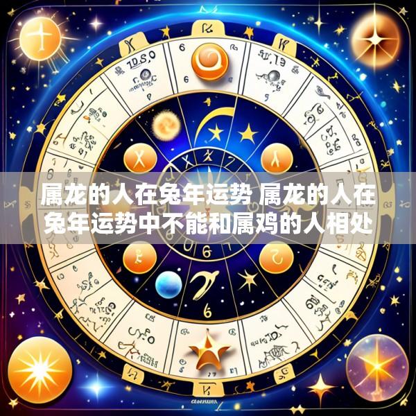 属龙的人在兔年运势 属龙的人在兔年运势中不能和属鸡的人相处吗