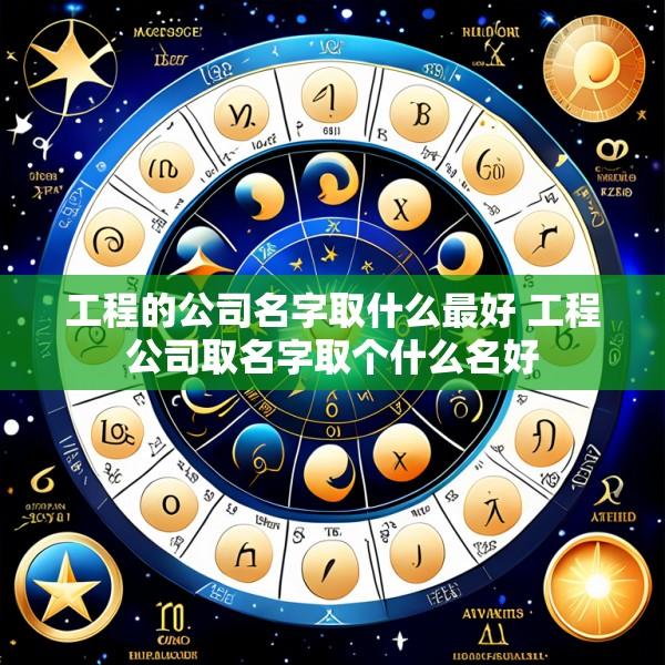 工程的公司名字取什么最好 工程公司取名字取个什么名好