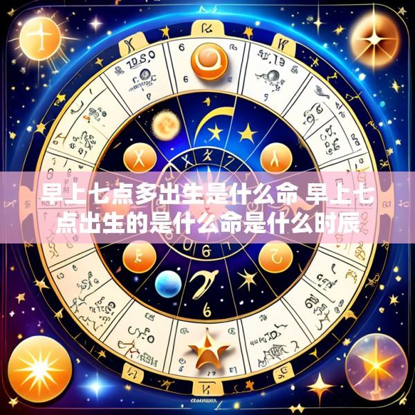 早上七点多出生是什么命 早上七点出生的是什么命是什么时辰
