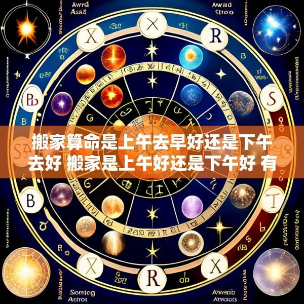 搬家算命是上午去早好还是下午去好 搬家是上午好还是下午好 有啥说法吗