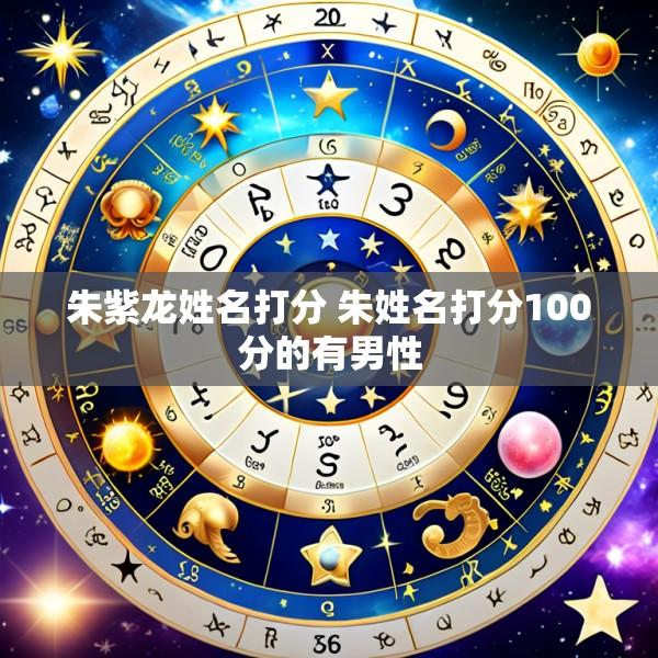 朱紫龙姓名打分 朱姓名打分100分的有男性