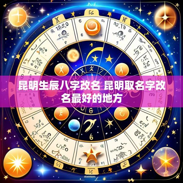 昆明生辰八字改名 昆明取名字改名最好的地方