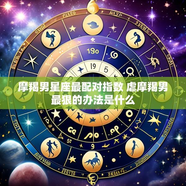 摩羯男星座最配对指数 虐摩羯男最狠的办法是什么