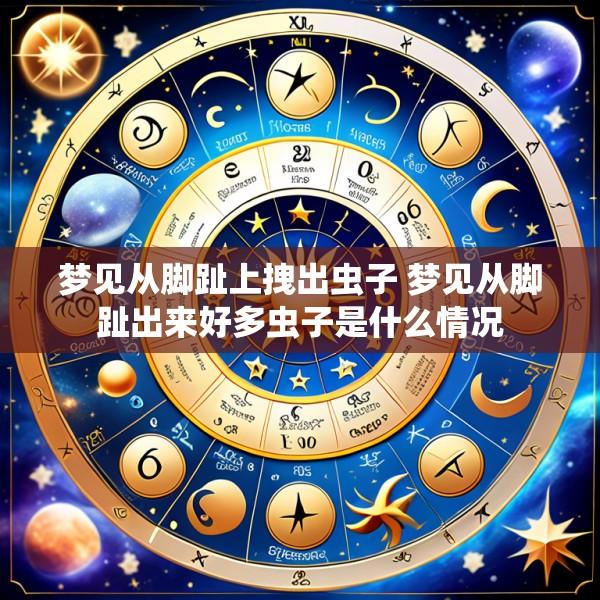 梦见从脚趾上拽出虫子 梦见从脚趾出来好多虫子是什么情况