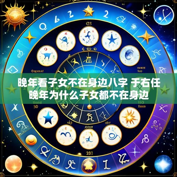 晚年看子女不在身边八字 于右任晚年为什么子女都不在身边