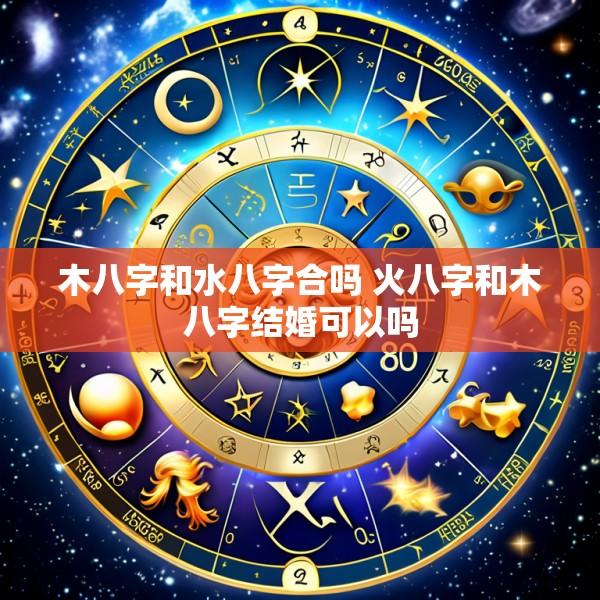 木八字和水八字合吗 火八字和木八字结婚可以吗