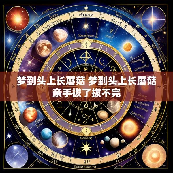 梦到头上长蘑菇 梦到头上长蘑菇亲手拔了拔不完
