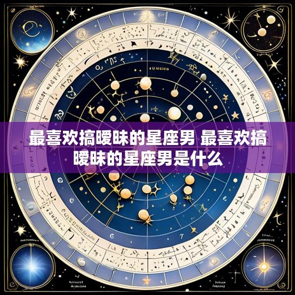 最喜欢搞暧昧的星座男 最喜欢搞暧昧的星座男是什么