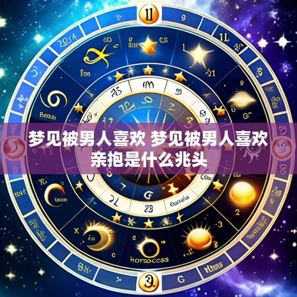 梦见被男人喜欢 梦见被男人喜欢亲抱是什么兆头