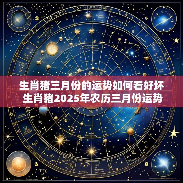 生肖猪三月份的运势如何看好坏 生肖猪2025年农历三月份运势