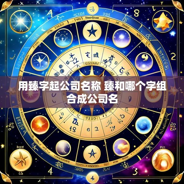 用臻字起公司名称 臻和哪个字组合成公司名
