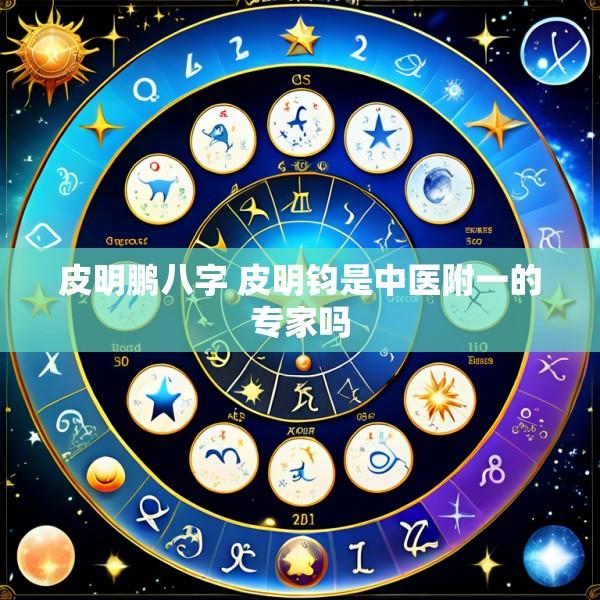 皮明鹏八字 皮明钧是中医附一的专家吗