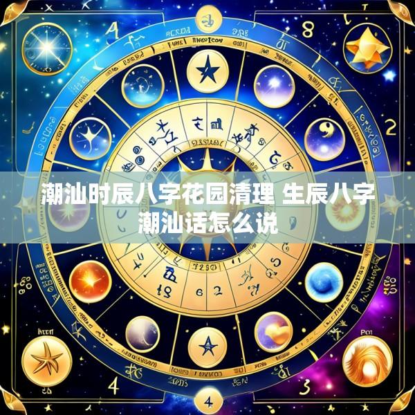 潮汕时辰八字花园清理 生辰八字潮汕话怎么说