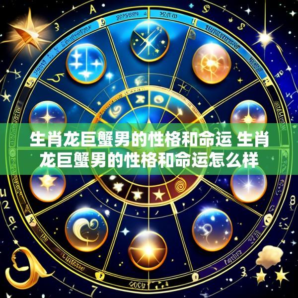 生肖龙巨蟹男的性格和命运 生肖龙巨蟹男的性格和命运怎么样