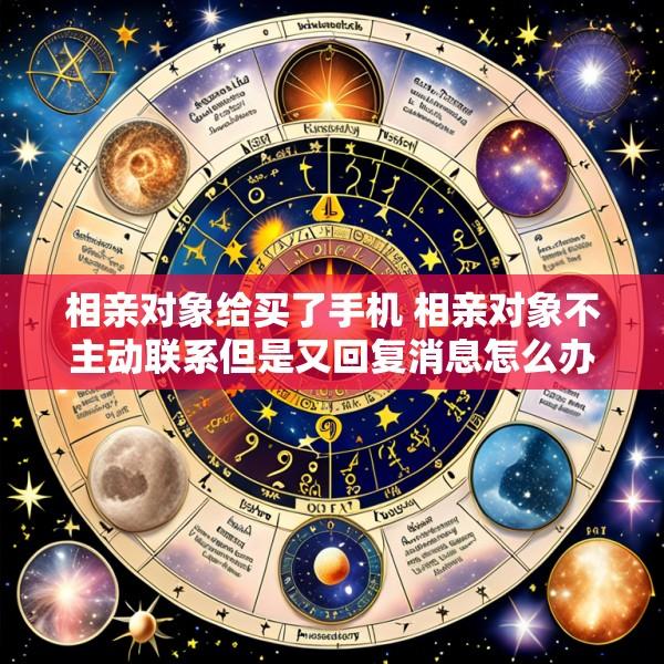 相亲对象给买了手机 相亲对象不主动联系但是又回复消息怎么办