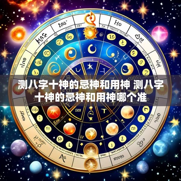 测八字十神的忌神和用神 测八字十神的忌神和用神哪个准