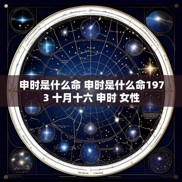 申时是什么命 申时是什么命1973 十月十六 申时 女性