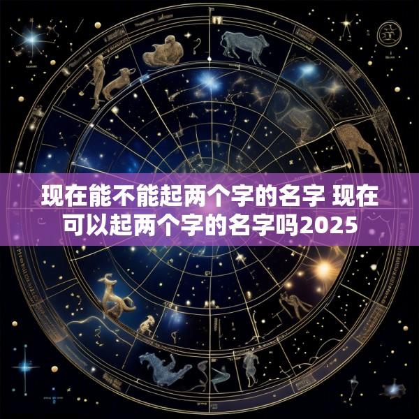 现在能不能起两个字的名字 现在可以起两个字的名字吗2025