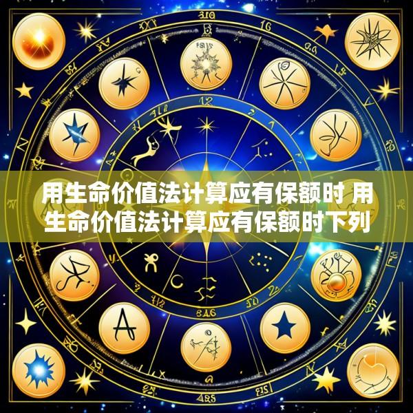 用生命价值法计算应有保额时 用生命价值法计算应有保额时下列说法错误的是