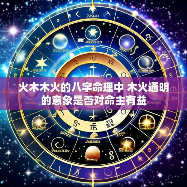 火木木火的八字命理中 木火通明的意象是否对命主有益
