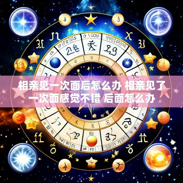 相亲见一次面后怎么办 相亲见了一次面感觉不错 后面怎么办