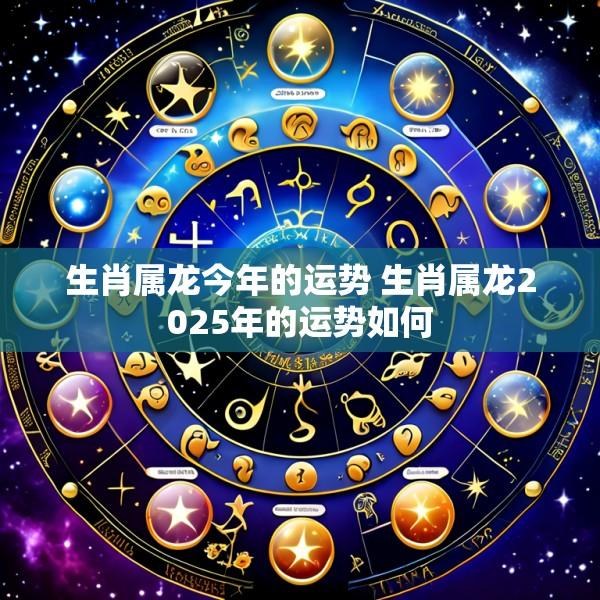 生肖属龙今年的运势 生肖属龙2025年的运势如何