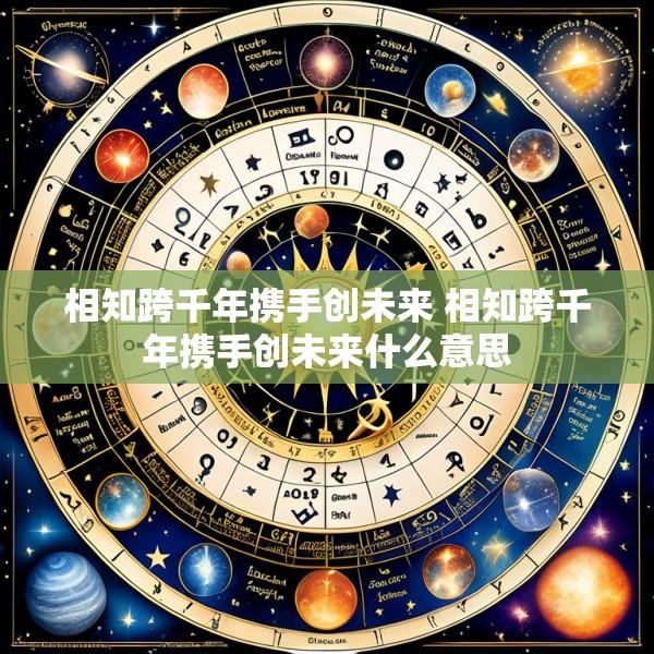 相知跨千年携手创未来 相知跨千年携手创未来什么意思