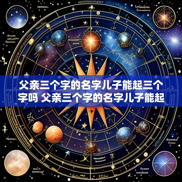 父亲三个字的名字儿子能起三个字吗 父亲三个字的名字儿子能起三个字吗怎么取
